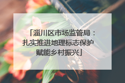 淄川区市场监管局：扎实推进地理标志保护 赋能乡村振兴