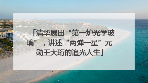 清华展出“第一炉光学玻璃”，讲述“两弹一星”元勋王大珩的追光人生