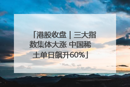 港股收盘｜三大指数集体大涨 中国稀土单日飙升60%