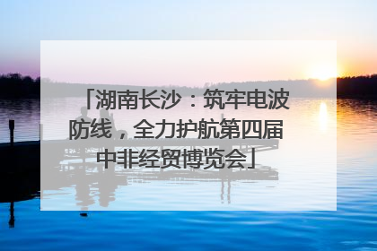 湖南长沙：筑牢电波防线，全力护航第四届中非经贸博览会