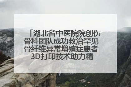 湖北省中医院院创伤骨科团队成功救治罕见骨纤维异常增殖症患者 3D打印技术助力精准矫形手术