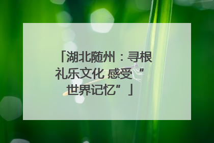 湖北随州：寻根礼乐文化 感受“世界记忆”