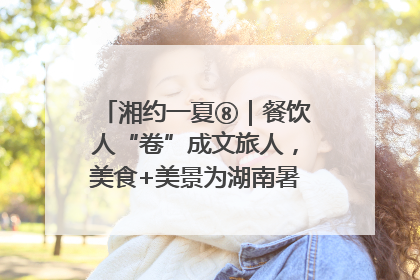 湘约一夏⑧｜餐饮人“卷”成文旅人，美食+美景为湖南暑期旅游上大分