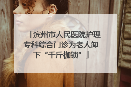 滨州市人民医院护理专科综合门诊为老人卸下“千斤枷锁”