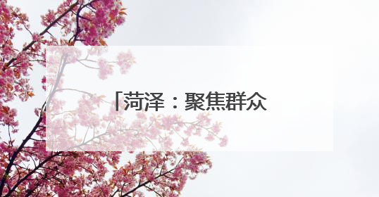 菏泽：聚焦群众关切 兜牢兜实民政保障底线