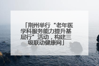 荆州举行“老年医学科服务能力提升基层行”活动，构建三级联动健康网