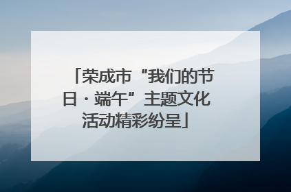 荣成市“我们的节日・端午”主题文化活动精彩纷呈