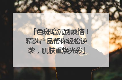 色斑暗沉别烦恼！精选产品帮你轻松逆袭，肌肤重焕光彩
