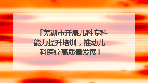 芜湖市开展儿科专科能力提升培训，推动儿科医疗高质量发展