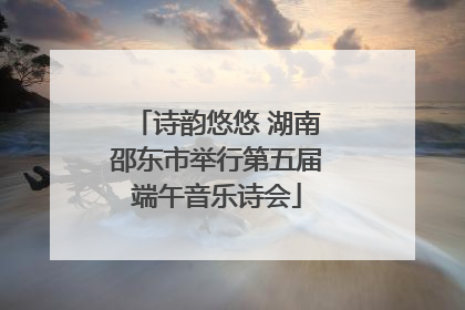 诗韵悠悠 湖南邵东市举行第五届端午音乐诗会
