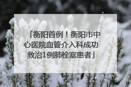 衡阳首例！衡阳市中心医院血管介入科成功救治1例肺栓塞患者