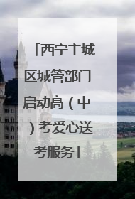 西宁主城区城管部门启动高（中）考爱心送考服务