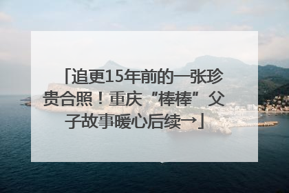 追更15年前的一张珍贵合照！重庆“棒棒”父子故事暖心后续→