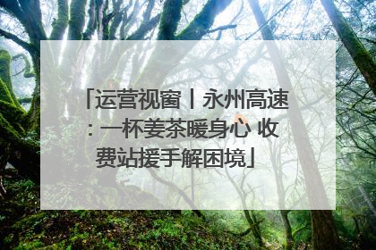 运营视窗丨永州高速：一杯姜茶暖身心 收费站援手解困境