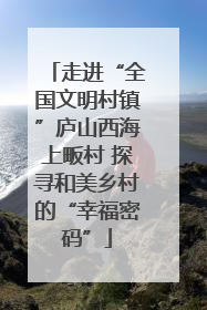 走进“全国文明村镇”庐山西海上畈村 探寻和美乡村的“幸福密码”