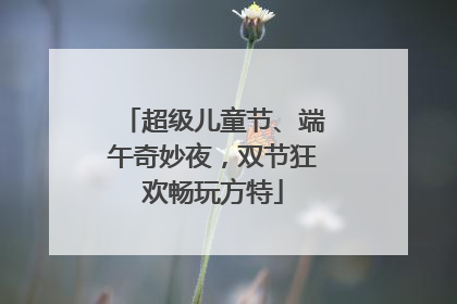超级儿童节、端午奇妙夜，双节狂欢畅玩方特