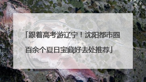 跟着高考游辽宁！沈阳都市圈百余个夏日宝藏好去处推荐