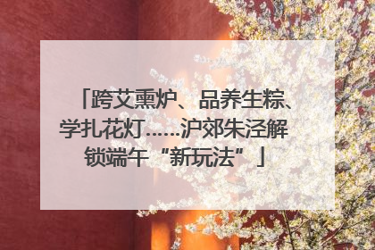 跨艾熏炉、品养生粽、学扎花灯……沪郊朱泾解锁端午“新玩法”