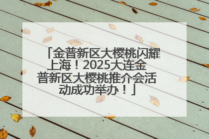 金普新区大樱桃闪耀上海！2025大连金普新区大樱桃推介会活动成功举办！