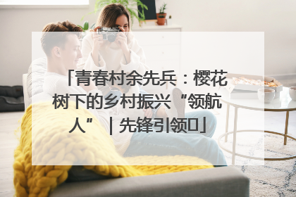 青春村余先兵：樱花树下的乡村振兴“领航人”｜先锋引领⑪