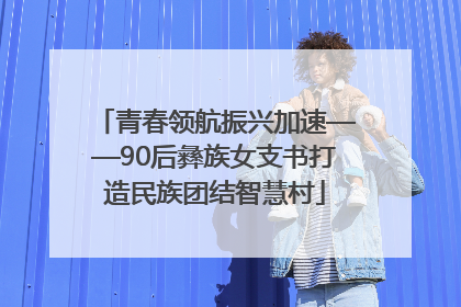 青春领航振兴加速——90后彝族女支书打造民族团结智慧村