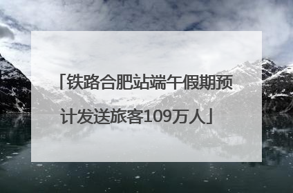铁路合肥站端午假期预计发送旅客109万人