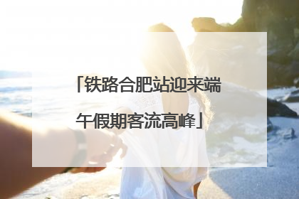 铁路合肥站迎来端午假期客流高峰