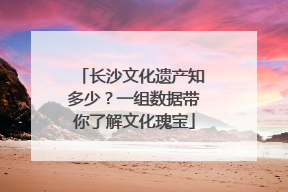 长沙文化遗产知多少？一组数据带你了解文化瑰宝