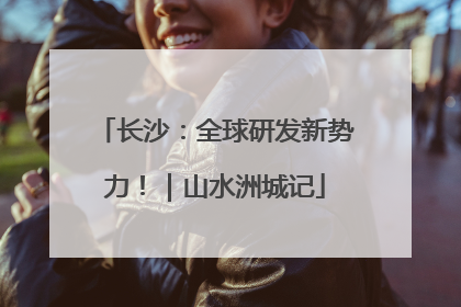 长沙：全球研发新势力！｜山水洲城记