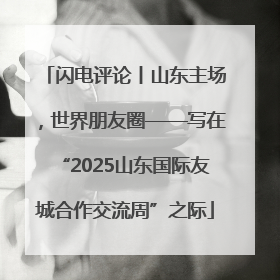 闪电评论丨山东主场，世界朋友圈——写在“2025山东国际友城合作交流周”之际