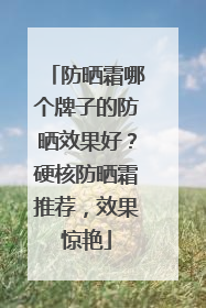 防晒霜哪个牌子的防晒效果好？硬核防晒霜推荐，效果惊艳