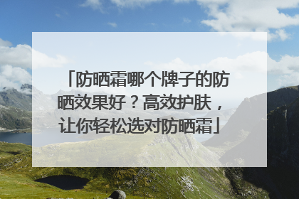 防晒霜哪个牌子的防晒效果好？高效护肤，让你轻松选对防晒霜