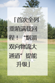 首次全列重箱满载回程！“烟淄双向物流大通道”提能升级