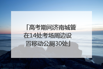 高考期间济南城管在14处考场周边设置移动公厕30处