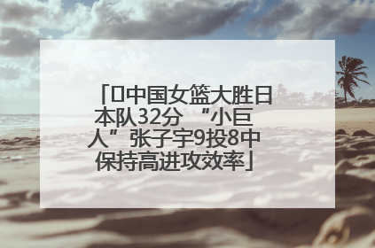 ﻿中国女篮大胜日本队32分 “小巨人”张子宇9投8中保持高进攻效率