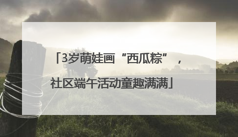 3岁萌娃画“西瓜粽”，社区端午活动童趣满满