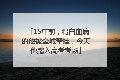 15年前，得白血病的他被全城牵挂，今天他踏入高考考场