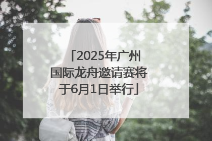 2025年广州国际龙舟邀请赛将于6月1日举行