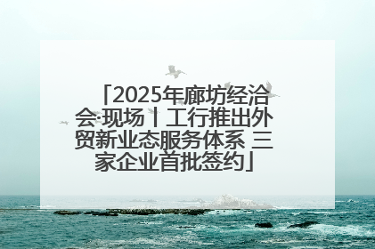2025年廊坊经洽会·现场丨工行推出外贸新业态服务体系 三家企业首批签约