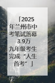 2025年兰州市中考笔试落幕 3.9万九年级考生完成“人生首考”