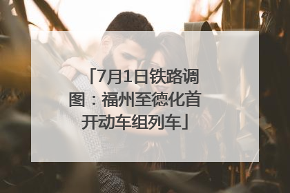 7月1日铁路调图：福州至德化首开动车组列车