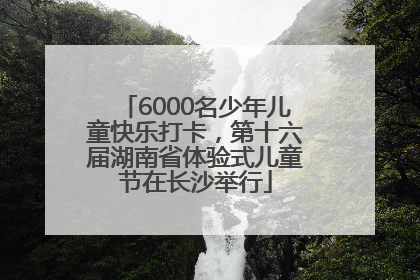 6000名少年儿童快乐打卡，第十六届湖南省体验式儿童节在长沙举行