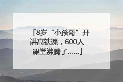 8岁“小孩哥”开讲高铁课，600人课堂沸腾了……